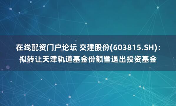 在线配资门户论坛 交建股份(603815.SH)：拟转让天津轨道基金份额暨退出投资基金