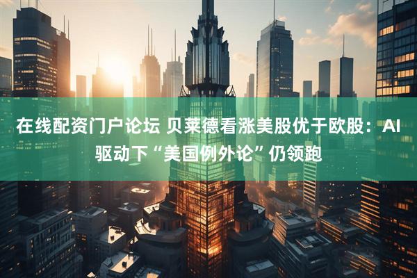 在线配资门户论坛 贝莱德看涨美股优于欧股：AI驱动下“美国例外论”仍领跑
