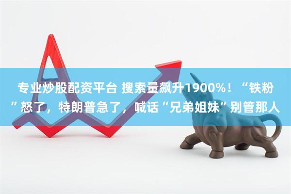 专业炒股配资平台 搜索量飙升1900%！“铁粉”怒了，特朗普急了，喊话“兄弟姐妹”别管那人