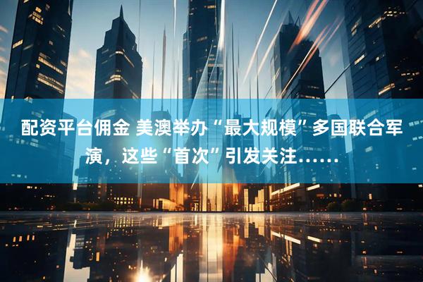 配资平台佣金 美澳举办“最大规模”多国联合军演，这些“首次”引发关注……