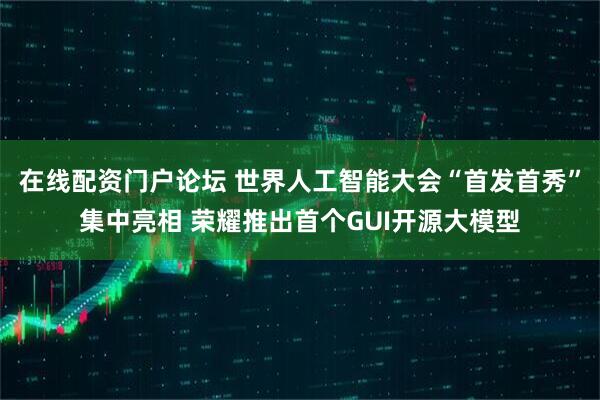在线配资门户论坛 世界人工智能大会“首发首秀”集中亮相 荣耀推出首个GUI开源大模型