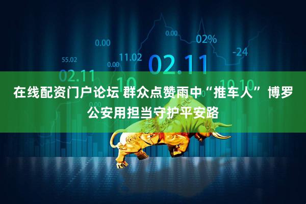 在线配资门户论坛 群众点赞雨中“推车人” 博罗公安用担当守护平安路