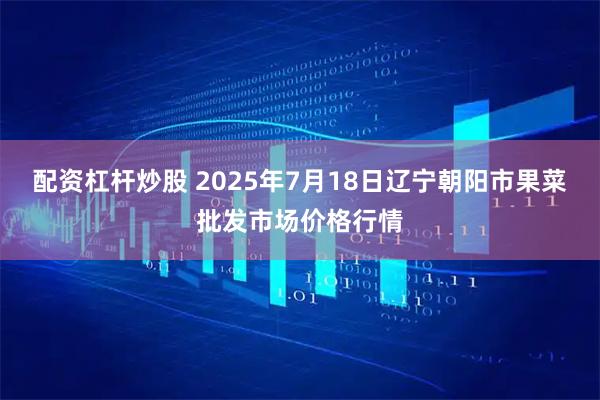 配资杠杆炒股 2025年7月18日辽宁朝阳市果菜批发市场价格行情