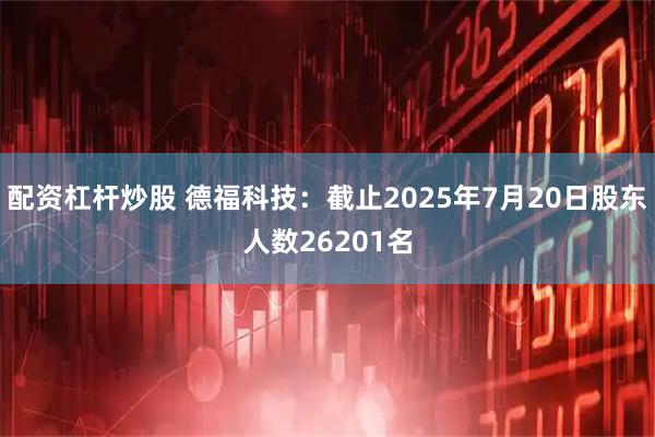 配资杠杆炒股 德福科技：截止2025年7月20日股东人数26201名