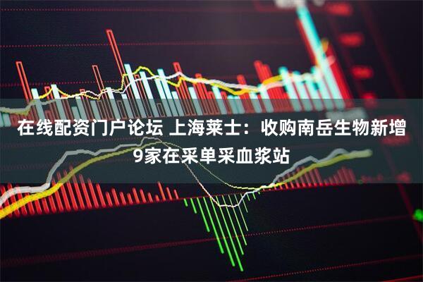 在线配资门户论坛 上海莱士：收购南岳生物新增9家在采单采血浆站