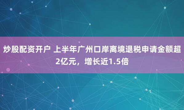 炒股配资开户 上半年广州口岸离境退税申请金额超2亿元，增长近1.5倍