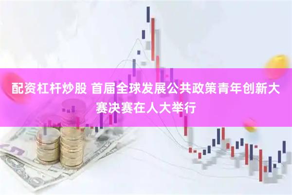 配资杠杆炒股 首届全球发展公共政策青年创新大赛决赛在人大举行
