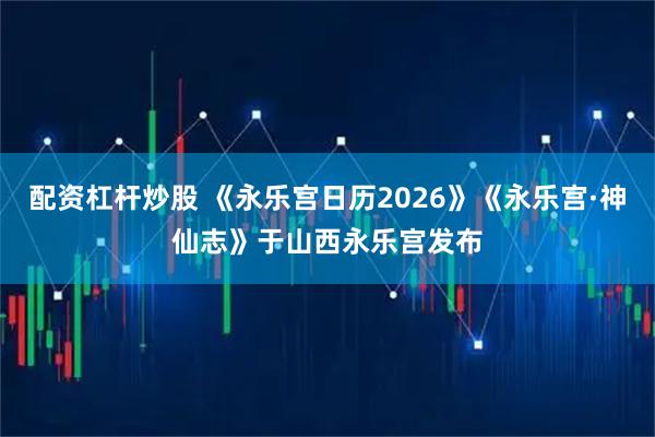 配资杠杆炒股 《永乐宫日历2026》《永乐宫·神仙志》于山西永乐宫发布
