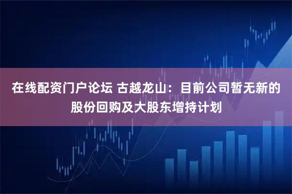 在线配资门户论坛 古越龙山:目前公司暂无新的股份回购及大股东增持计划