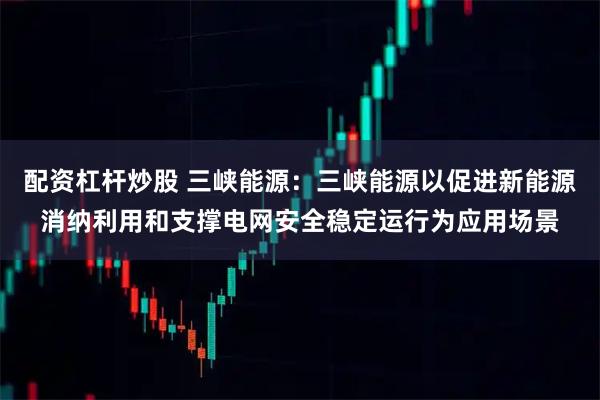 配资杠杆炒股 三峡能源:三峡能源以促进新能源消纳利用和支撑电网安全稳定运行为应用场景