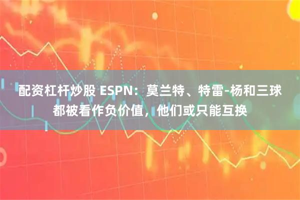 配资杠杆炒股 ESPN：莫兰特、特雷-杨和三球都被看作负价值，他们或只能互换