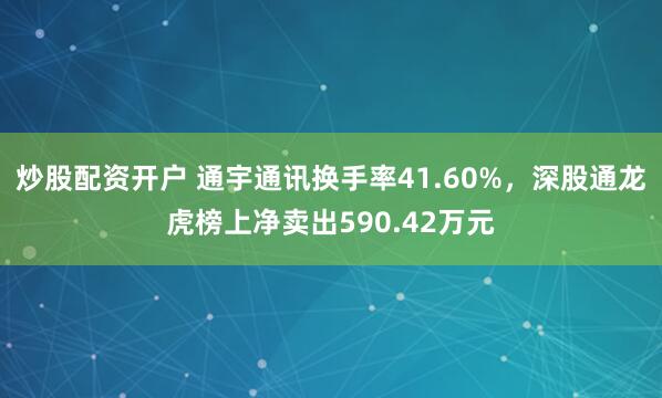 炒股配资开户 通宇通讯换手率41.60%，深股通龙虎榜上净卖出590.42万元