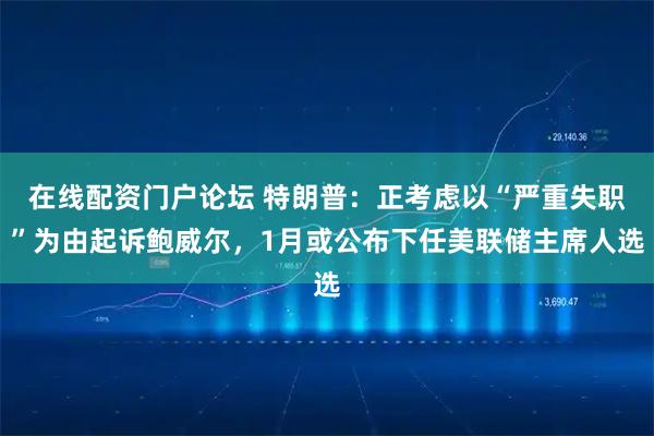 在线配资门户论坛 特朗普：正考虑以“严重失职”为由起诉鲍威尔，1月或公布下任美联储主席人选