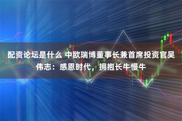 配资论坛是什么 中欧瑞博董事长兼首席投资官吴伟志：感恩时代，拥抱长牛慢牛