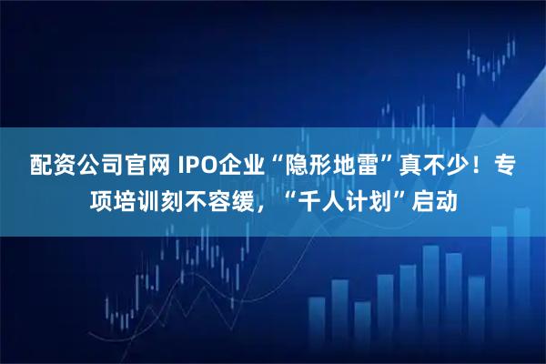 配资公司官网 IPO企业“隐形地雷”真不少！专项培训刻不容缓，“千人计划”启动