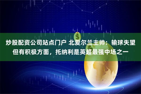 炒股配资公司站点门户 北爱尔兰主帅:输球失望但有积极方面,托纳利是英超最强中场之一