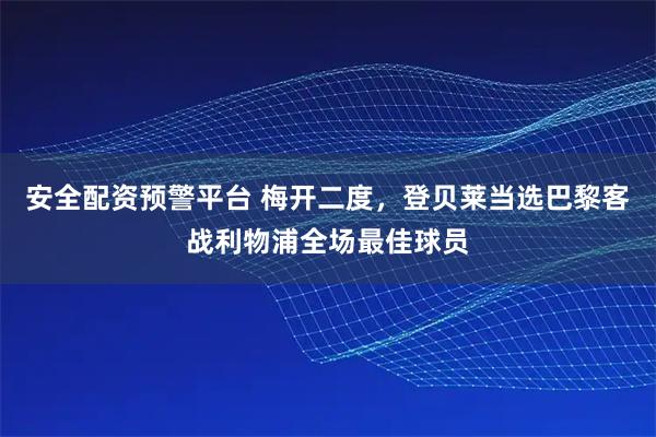 安全配资预警平台 梅开二度，登贝莱当选巴黎客战利物浦全场最佳球员