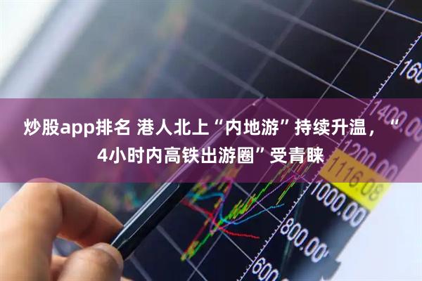 炒股app排名 港人北上“内地游”持续升温，“4小时内高铁出游圈”受青睐