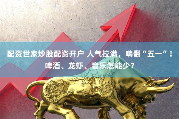 配资世家炒股配资开户 人气拉满，嗨翻“五一”！啤酒、龙虾、音乐怎能少？