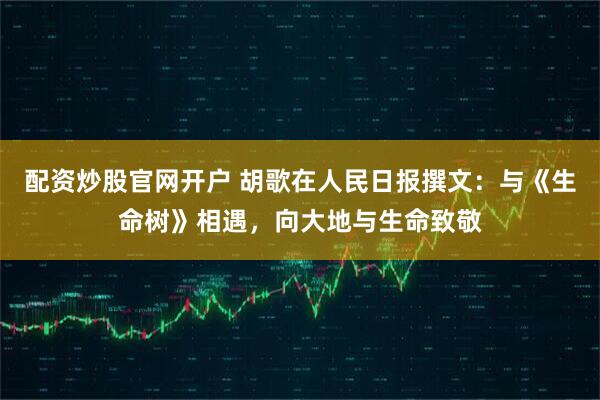 配资炒股官网开户 胡歌在人民日报撰文：与《生命树》相遇，向大地与生命致敬