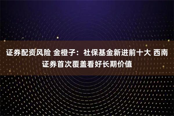 证券配资风险 金橙子：社保基金新进前十大 西南证券首次覆盖看好长期价值
