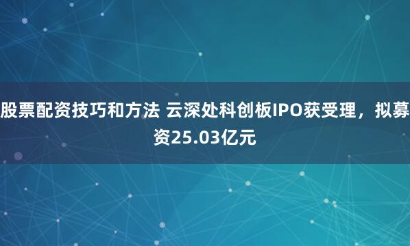 股票配资技巧和方法 云深处科创板IPO获受理，拟募资25.03亿元