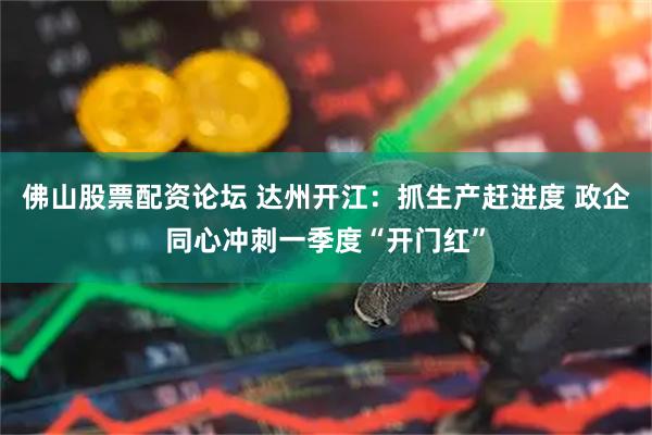 佛山股票配资论坛 达州开江：抓生产赶进度 政企同心冲刺一季度“开门红”