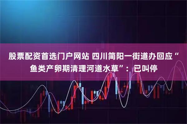 股票配资首选门户网站 四川简阳一街道办回应“鱼类产卵期清理河道水草”：已叫停