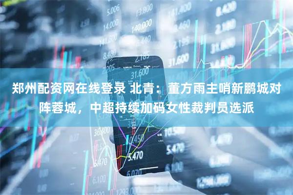 郑州配资网在线登录 北青：董方雨主哨新鹏城对阵蓉城，中超持续加码女性裁判员选派