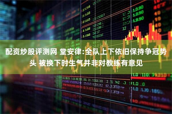 配资炒股评测网 堂安律:全队上下依旧保持争冠势头 被换下时生气并非对教练有意见