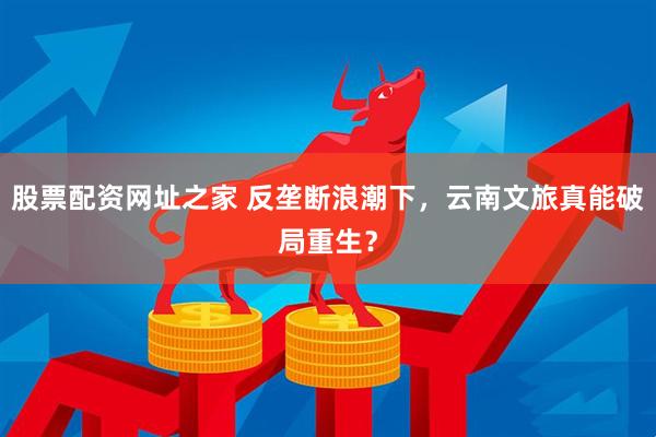 股票配资网址之家 反垄断浪潮下，云南文旅真能破局重生？